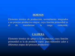 HORNOS
Elemento térmico de producción, normalmente integrados
a un proceso productivo mayor, cuya función primordial es
el de transformar la carga contenida.
CALDERA
Elemento térmico de apoyo a la producción, cuya función
primordial es la de producir vapor, para transmitir calor a
diferentes etapas del proceso productivo
 