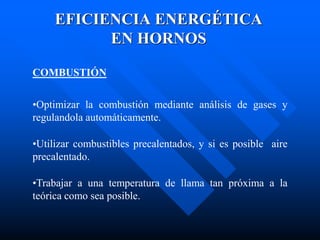 EFICIENCIA ENERGÉTICA
EN HORNOS
COMBUSTIÓN
•Optimizar la combustión mediante análisis de gases y
regulandola automáticamente.
•Utilizar combustibles precalentados, y si es posible aire
precalentado.
•Trabajar a una temperatura de llama tan próxima a la
teórica como sea posible.
 