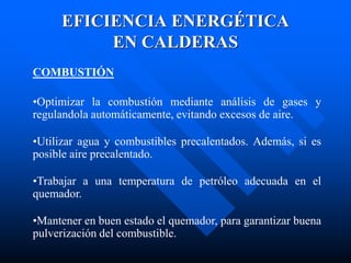 EFICIENCIA ENERGÉTICA
EN CALDERAS
COMBUSTIÓN
•Optimizar la combustión mediante análisis de gases y
regulandola automáticamente, evitando excesos de aire.
•Utilizar agua y combustibles precalentados. Además, si es
posible aire precalentado.
•Trabajar a una temperatura de petróleo adecuada en el
quemador.
•Mantener en buen estado el quemador, para garantizar buena
pulverización del combustible.
 