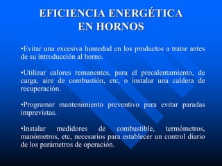 EFICIENCIA ENERGÉTICA
EN HORNOS
•Evitar una excesiva humedad en los productos a tratar antes
de su introducción al horno.
•Utilizar calores remanentes, para el precalentamiento, de
carga, aire de combustión, etc, o instalar una caldera de
recuperación.
•Programar mantenimiento preventivo para evitar paradas
imprevistas.
•Instalar medidores de combustible, termómetros,
manómetros, etc, necesarios para establecer un control diario
de los parámetros de operación.
 