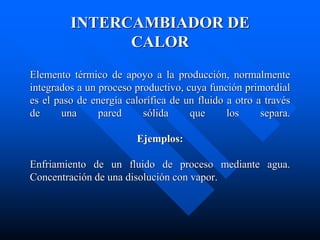 Elemento térmico de apoyo a la producción, normalmente
integrados a un proceso productivo, cuya función primordial
es el paso de energía calorífica de un fluido a otro a través
de una pared sólida que los separa.
Ejemplos:
Enfriamiento de un fluido de proceso mediante agua.
Concentración de una disolución con vapor.
INTERCAMBIADOR DE
CALOR
 