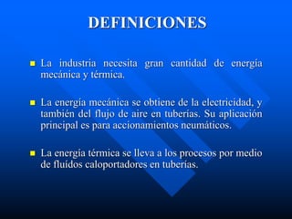 DEFINICIONES
 La industria necesita gran cantidad de energía
mecánica y térmica.
 La energía mecánica se obtiene de la electricidad, y
también del flujo de aire en tuberías. Su aplicación
principal es para accionamientos neumáticos.
 La energía térmica se lleva a los procesos por medio
de fluídos caloportadores en tuberías.
 