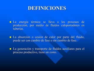 DEFINICIONES
 La energía térmica se lleva a los procesos de
producción, por medio de fluídos caloportadores en
tuberías.
 La absorción o cesión de calor por parte del fluído,
puede ser con cambio de fase o sin cambio de fase.
 La generación y transporte de fluídos auxiliares para el
proceso productivo, tiene un costo.
 