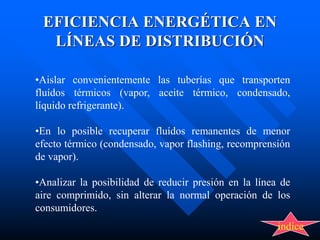 EFICIENCIA ENERGÉTICA EN
LÍNEAS DE DISTRIBUCIÓN
•Aislar convenientemente las tuberías que transporten
fluídos térmicos (vapor, aceite térmico, condensado,
líquido refrigerante).
•En lo posible recuperar fluídos remanentes de menor
efecto térmico (condensado, vapor flashing, recomprensión
de vapor).
•Analizar la posibilidad de reducir presión en la línea de
aire comprimido, sin alterar la normal operación de los
consumidores.
indice
 