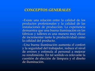 CONCEPTOS GENERALES
–Existe una relación entre la calidad de los
productos profesionales y la calidad de las
instalaciones de producción. La experiencia
demuestra que una buena iluminación en las
fábricas y talleres es una manera muy eficaz
de incrementar tanto la productividad como
la calidad del producto.
–Una buena iluminación aumenta el confort
y la seguridad del trabajador, reduce el nivel
de errores y estimula al personal a mejorar
su rendimiento. En tal sentido es relevante la
cuestión de elección de lámpara y el diseño
de iluminación.
 
