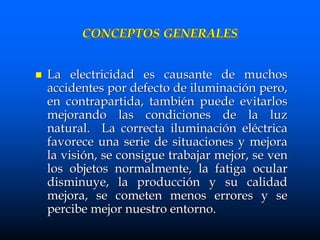 CONCEPTOS GENERALES
 La electricidad es causante de muchos
accidentes por defecto de iluminación pero,
en contrapartida, también puede evitarlos
mejorando las condiciones de la luz
natural. La correcta iluminación eléctrica
favorece una serie de situaciones y mejora
la visión, se consigue trabajar mejor, se ven
los objetos normalmente, la fatiga ocular
disminuye, la producción y su calidad
mejora, se cometen menos errores y se
percibe mejor nuestro entorno.
 