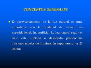 CONCEPTOS GENERALES
 El aprovechamiento de la luz natural es muy
importante con la finalidad de reducir las
necesidades de luz artificial. La luz natural según el
cielo esté nublado o despejado proporciona
altísimos niveles de iluminación superiores a los 20
000 lux.
 