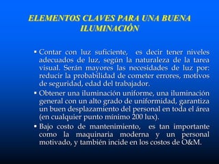 ELEMENTOS CLAVES PARA UNA BUENA
ILUMINACIÓN
 Contar con luz suficiente, es decir tener niveles
adecuados de luz, según la naturaleza de la tarea
visual. Serán mayores las necesidades de luz por:
reducir la probabilidad de cometer errores, motivos
de seguridad, edad del trabajador.
 Obtener una iluminación uniforme, una iluminación
general con un alto grado de uniformidad, garantiza
un buen desplazamiento del personal en toda el área
(en cualquier punto mínimo 200 lux).
 Bajo costo de mantenimiento, es tan importante
como la maquinaria moderna y un personal
motivado, y también incide en los costos de O&M.
 