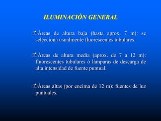 ILUMINACIÓN GENERAL
Áreas de altura baja (hasta aprox. 7 m): se
selecciona usualmente fluorescentes tubulares.
Áreas de altura media (aprox. de 7 a 12 m):
fluorescentes tubulares ó lámparas de descarga de
alta intensidad de fuente puntual.
Áreas altas (por encima de 12 m): fuentes de luz
puntuales.
 