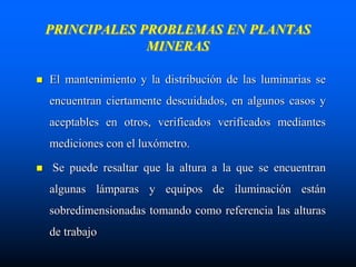 PRINCIPALES PROBLEMAS EN PLANTAS
MINERAS
 El mantenimiento y la distribución de las luminarias se
encuentran ciertamente descuidados, en algunos casos y
aceptables en otros, verificados verificados mediantes
mediciones con el luxómetro.
 Se puede resaltar que la altura a la que se encuentran
algunas lámparas y equipos de iluminación están
sobredimensionadas tomando como referencia las alturas
de trabajo
 