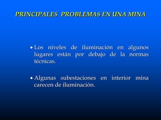  Los niveles de iluminación en algunos
lugares están por debajo de la normas
técnicas.
 Algunas subestaciones en interior mina
carecen de iluminación.
PRINCIPALES PROBLEMAS EN UNA MINA
 