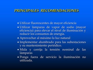  Utilizar fluorescentes de mayor eficiencia
 Utilizar lámparas de vapor de sodio (mayor
eficiencia) para elevar el nivel de iluminación y
reducir los consumos de energía.
 Aprovechar al máximo la luz natural
 Implementar alumbrado para las subestaciones
y su mantenimiento periódico.
 Mida y corrija la tensión nominal de las
lámparas
 Ponga fuera de servicio la iluminación no
utilizada.
PRINCIPALES RECOMENDACIONES
 
