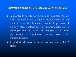 APROVECHAR LA ILUMINACIÓN NATURAL
 Se plantea la sustitución de las antiguas planchas de
fibra de vidrio por planchas translúcidas de un
material que difícilmente permite impregnar el
polvo y otras sustancias, y es impermeable. Por lo
tanto permiten el ingreso de luz natural en altos
porcentajes y requieren menores costos de
mantenimiento.
 El periodo de retorno de la inversión es de 1 a 2
años.
 