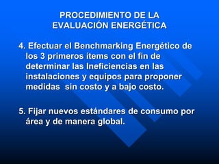 PROCEDIMIENTO DE LA
EVALUACIÓN ENERGÉTICA
4. Efectuar el Benchmarking Energético de
los 3 primeros ítems con el fin de
determinar las Ineficiencias en las
instalaciones y equipos para proponer
medidas sin costo y a bajo costo.
5. Fijar nuevos estándares de consumo por
área y de manera global.
 