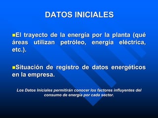 DATOS INICIALES
El trayecto de la energía por la planta (qué
áreas utilizan petróleo, energía eléctrica,
etc.).
Situación de registro de datos energéticos
en la empresa.
Los Datos Iniciales permitirán conocer los factores influyentes del
consumo de energía por cada sector.
 