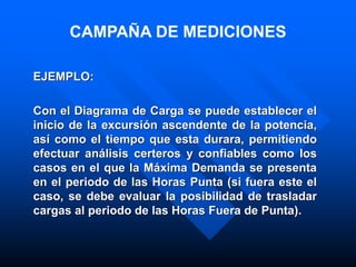 EJEMPLO:
Con el Diagrama de Carga se puede establecer el
inicio de la excursión ascendente de la potencia,
así como el tiempo que esta durara, permitiendo
efectuar análisis certeros y confiables como los
casos en el que la Máxima Demanda se presenta
en el periodo de las Horas Punta (si fuera este el
caso, se debe evaluar la posibilidad de trasladar
cargas al periodo de las Horas Fuera de Punta).
CAMPAÑA DE MEDICIONES
 