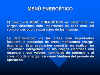 MENÚ ENERGÉTICO
El objeto del MENÚ ENERGÉTICO es determinar las
cargas eléctricas más importantes de cada área, así
como el periodo de operación de las mismas.
La determinación de las áreas más importantes
facilitara la detección de áreas ineficientes energé-
ticamente. Esta evaluación consiste en realizar un
“inventario energético” de las cargas eléctricas con
respecto a sus valores nominales de potencia y al
consumo de energía, así como también del periodo de
operación.
 