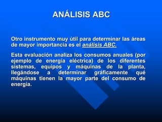 ANÁLISIS ABC
Otro instrumento muy útil para determinar las áreas
de mayor importancia es el análisis ABC.
Esta evaluación analiza los consumos anuales (por
ejemplo de energía eléctrica) de los diferentes
sistemas, equipos y máquinas de la planta,
llegándose a determinar gráficamente qué
máquinas tienen la mayor parte del consumo de
energía.
 