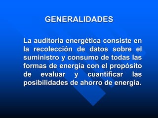 GENERALIDADES
La auditoria energética consiste en
la recolección de datos sobre el
suministro y consumo de todas las
formas de energía con el propósito
de evaluar y cuantificar las
posibilidades de ahorro de energía.
 