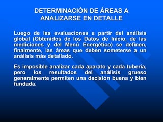 DETERMINACIÓN DE ÁREAS A
ANALIZARSE EN DETALLE
Luego de las evaluaciones a partir del análisis
global (Obtenidos de los Datos de Inicio, de las
mediciones y del Menú Energético) se definen,
finalmente, las áreas que deben someterse a un
análisis más detallado.
Es imposible analizar cada aparato y cada tubería,
pero los resultados del análisis grueso
generalmente permiten una decisión buena y bien
fundada.
 