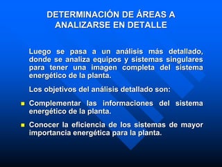 DETERMINACIÓN DE ÁREAS A
ANALIZARSE EN DETALLE
Luego se pasa a un análisis más detallado,
donde se analiza equipos y sistemas singulares
para tener una imagen completa del sistema
energético de la planta.
Los objetivos del análisis detallado son:
 Complementar las informaciones del sistema
energético de la planta.
 Conocer la eficiencia de los sistemas de mayor
importancia energética para la planta.
 