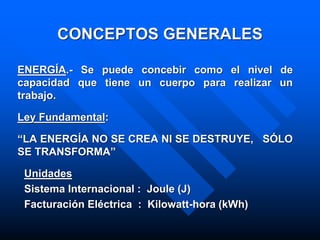 CONCEPTOS GENERALES
ENERGÍA.- Se puede concebir como el nivel de
capacidad que tiene un cuerpo para realizar un
trabajo.
Ley Fundamental:
“LA ENERGÍA NO SE CREA NI SE DESTRUYE, SÓLO
SE TRANSFORMA”
Unidades
Sistema Internacional : Joule (J)
Facturación Eléctrica : Kilowatt-hora (kWh)
 