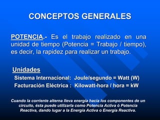 CONCEPTOS GENERALES
POTENCIA.- Es el trabajo realizado en una
unidad de tiempo (Potencia = Trabajo / tiempo),
es decir, la rapidez para realizar un trabajo.
Unidades
Sistema Internacional: Joule/segundo = Watt (W)
Facturación Eléctrica : Kilowatt-hora / hora = kW
Cuando la corriente alterna lleva energía hacia los componentes de un
circuito, ésta puede utilizarla como Potencia Activa ó Potencia
Reactiva, dando lugar a la Energía Activa o Energía Reactiva.
 