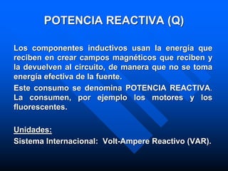 POTENCIA REACTIVA (Q)
Los componentes inductivos usan la energía que
reciben en crear campos magnéticos que reciben y
la devuelven al circuito, de manera que no se toma
energía efectiva de la fuente.
Este consumo se denomina POTENCIA REACTIVA.
La consumen, por ejemplo los motores y los
fluorescentes.
Unidades:
Sistema Internacional: Volt-Ampere Reactivo (VAR).
 
