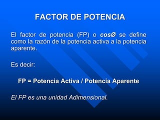 FACTOR DE POTENCIA
El factor de potencia (FP) o cosØ se define
como la razón de la potencia activa a la potencia
aparente.
Es decir:
FP = Potencia Activa / Potencia Aparente
El FP es una unidad Adimensional.
 