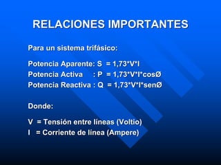 RELACIONES IMPORTANTES
Para un sistema trifásico:
Potencia Aparente: S = 1,73*V*I
Potencia Activa : P = 1,73*V*I*cosØ
Potencia Reactiva : Q = 1,73*V*I*senØ
Donde:
V = Tensión entre líneas (Voltio)
I = Corriente de línea (Ampere)
 