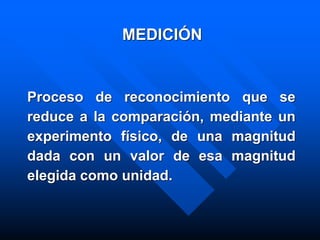 MEDICIÓN
Proceso de reconocimiento que se
reduce a la comparación, mediante un
experimento físico, de una magnitud
dada con un valor de esa magnitud
elegida como unidad.
 