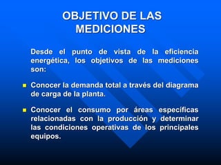OBJETIVO DE LAS
MEDICIONES
Desde el punto de vista de la eficiencia
energética, los objetivos de las mediciones
son:
 Conocer la demanda total a través del diagrama
de carga de la planta.
 Conocer el consumo por áreas específicas
relacionadas con la producción y determinar
las condiciones operativas de los principales
equipos.
 