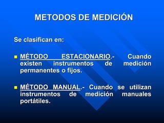 METODOS DE MEDICIÓN
Se clasifican en:
 MÉTODO ESTACIONARIO.- Cuando
existen instrumentos de medición
permanentes o fijos.
 MÉTODO MANUAL.- Cuando se utilizan
instrumentos de medición manuales
portátiles.
 