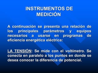 INSTRUMENTOS DE
MEDICIÓN
A continuación se presenta una relación de
los principales parámetros y equipos
necesarios a usarse en programas de
eficiencia energética eléctrica:
LA TENSIÓN: Se mide con el voltímetro. Se
conecta en paralelo a los puntos en donde se
desea conocer la diferencia de potencial.
 