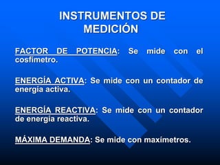 INSTRUMENTOS DE
MEDICIÓN
FACTOR DE POTENCIA: Se mide con el
cosfímetro.
ENERGÍA ACTIVA: Se mide con un contador de
energía activa.
ENERGÍA REACTIVA: Se mide con un contador
de energía reactiva.
MÁXIMA DEMANDA: Se mide con maxímetros.
 