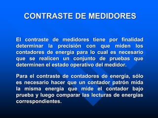 CONTRASTE DE MEDIDORES
El contraste de medidores tiene por finalidad
determinar la precisión con que miden los
contadores de energía para lo cual es necesario
que se realicen un conjunto de pruebas que
determinen el estado operativo del medidor.
Para el contraste de contadores de energía, sólo
es necesario hacer que un contador patrón mida
la misma energía que mide el contador bajo
prueba y luego comparar las lecturas de energías
correspondientes.
 