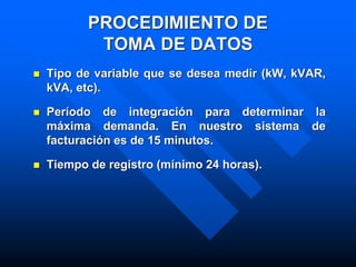 PROCEDIMIENTO DE
TOMA DE DATOS
 Tipo de variable que se desea medir (kW, kVAR,
kVA, etc).
 Período de integración para determinar la
máxima demanda. En nuestro sistema de
facturación es de 15 minutos.
 Tiempo de registro (mínimo 24 horas).
 
