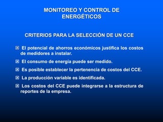 CRITERIOS PARA LA SELECCIÓN DE UN CCE
 El potencial de ahorros económicos justifica los costos
de medidores a instalar.
 El consumo de energía puede ser medido.
 Es posible establecer la pertenencia de costos del CCE.
 La producción variable es identificada.
 Los costos del CCE puede integrarse a la estructura de
reportes de la empresa.
MONITOREO Y CONTROL DE
ENERGÉTICOS
 
