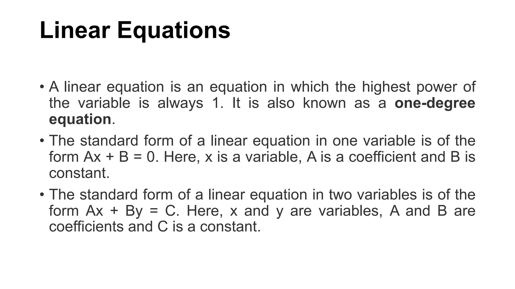 Linear Equations
• A linear equation is an equation in which the highest power of
the variable is always 1. It is also known as a one-degree
equation.
• The standard form of a linear equation in one variable is of the
form Ax + B = 0. Here, x is a variable, A is a coefficient and B is
constant.
• The standard form of a linear equation in two variables is of the
form Ax + By = C. Here, x and y are variables, A and B are
coefficients and C is a constant.
 