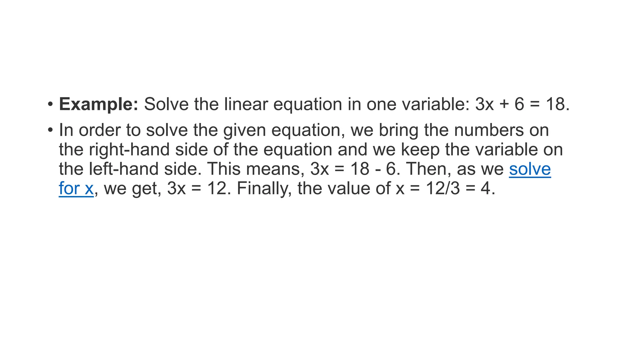 • Example: Solve the linear equation in one variable: 3x + 6 = 18.
• In order to solve the given equation, we bring the numbers on
the right-hand side of the equation and we keep the variable on
the left-hand side. This means, 3x = 18 - 6. Then, as we solve
for x, we get, 3x = 12. Finally, the value of x = 12/3 = 4.
 