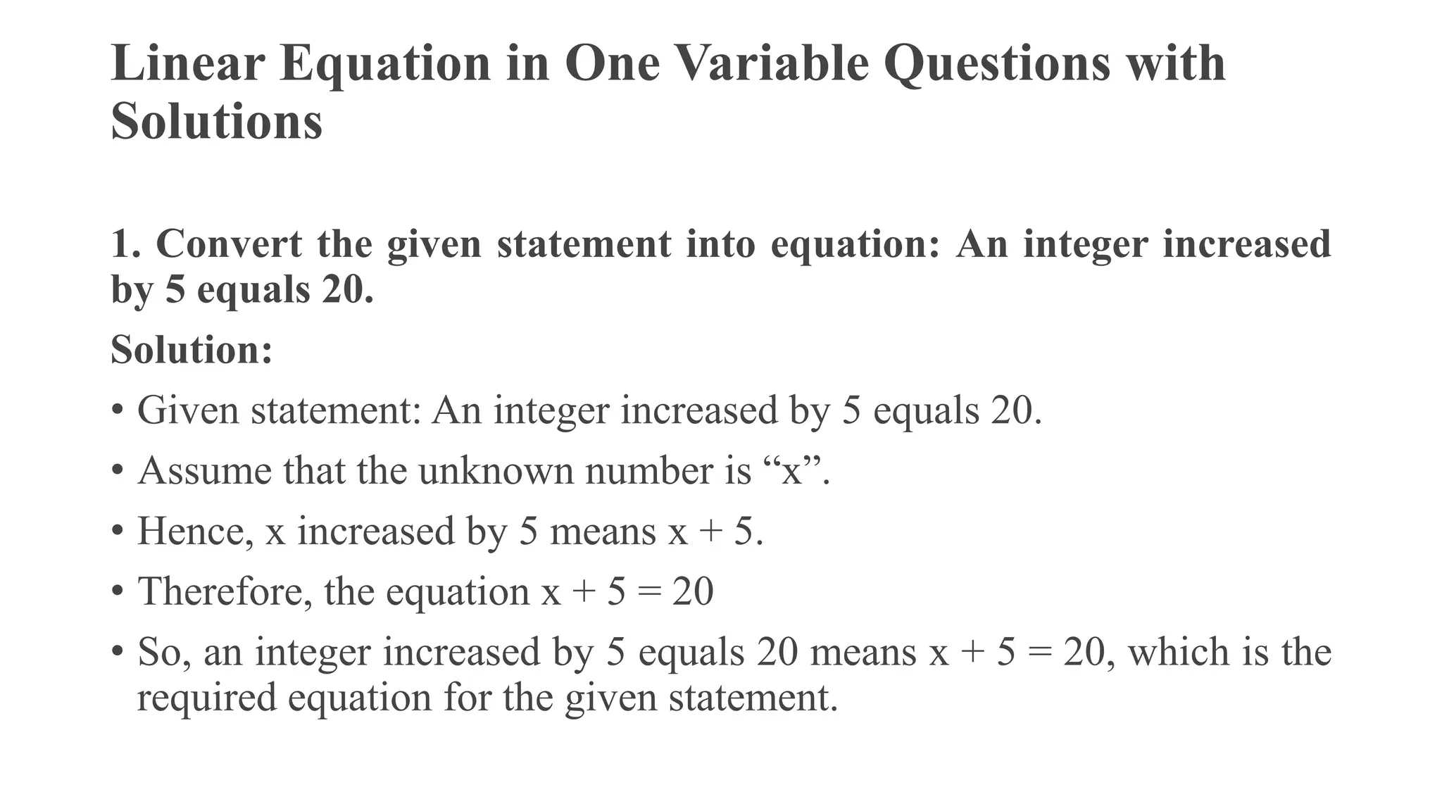 Linear Equation in One Variable Questions with
Solutions
1. Convert the given statement into equation: An integer increased
by 5 equals 20.
Solution:
• Given statement: An integer increased by 5 equals 20.
• Assume that the unknown number is “x”.
• Hence, x increased by 5 means x + 5.
• Therefore, the equation x + 5 = 20
• So, an integer increased by 5 equals 20 means x + 5 = 20, which is the
required equation for the given statement.
 