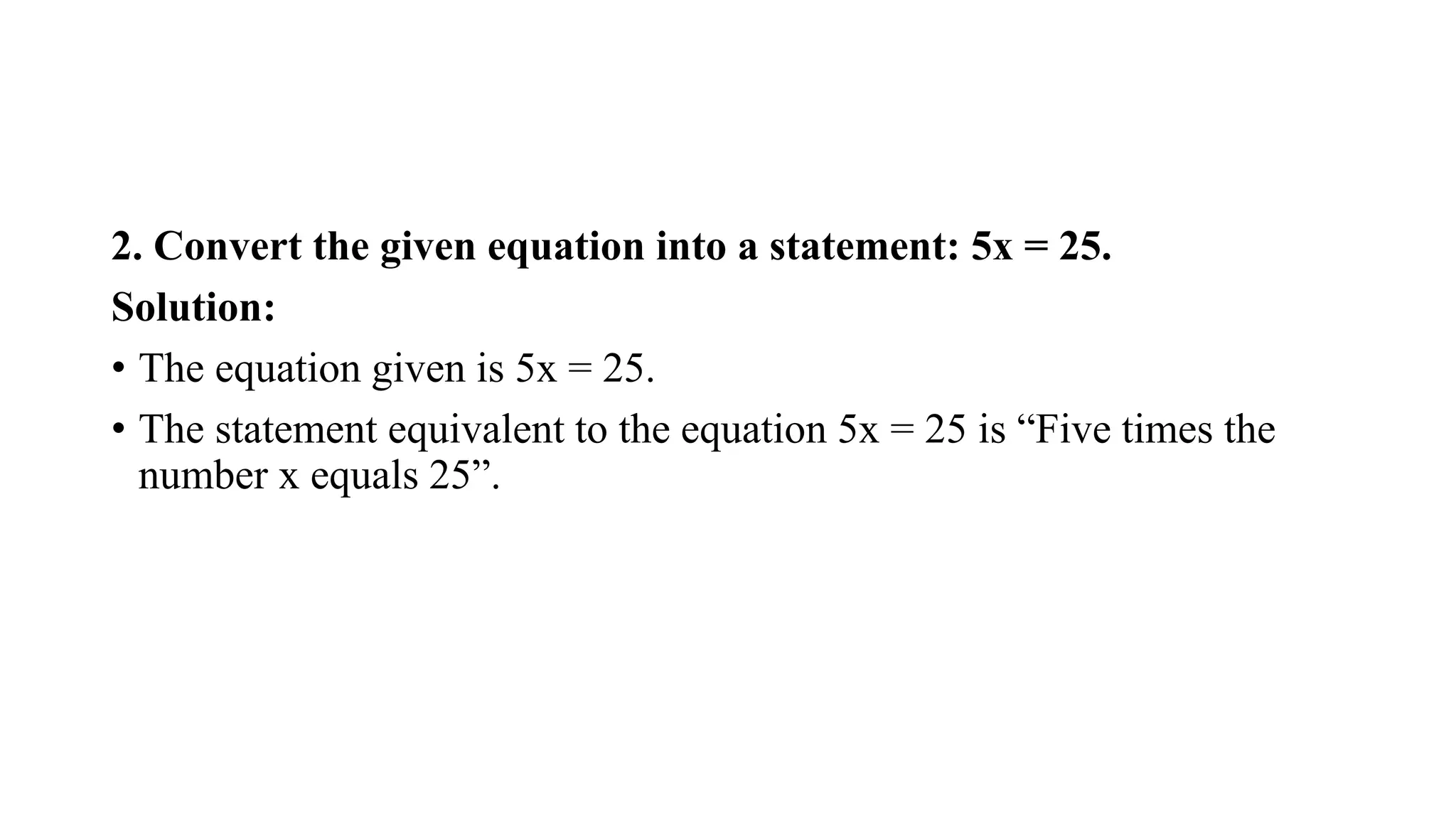 2. Convert the given equation into a statement: 5x = 25.
Solution:
• The equation given is 5x = 25.
• The statement equivalent to the equation 5x = 25 is “Five times the
number x equals 25”.
 