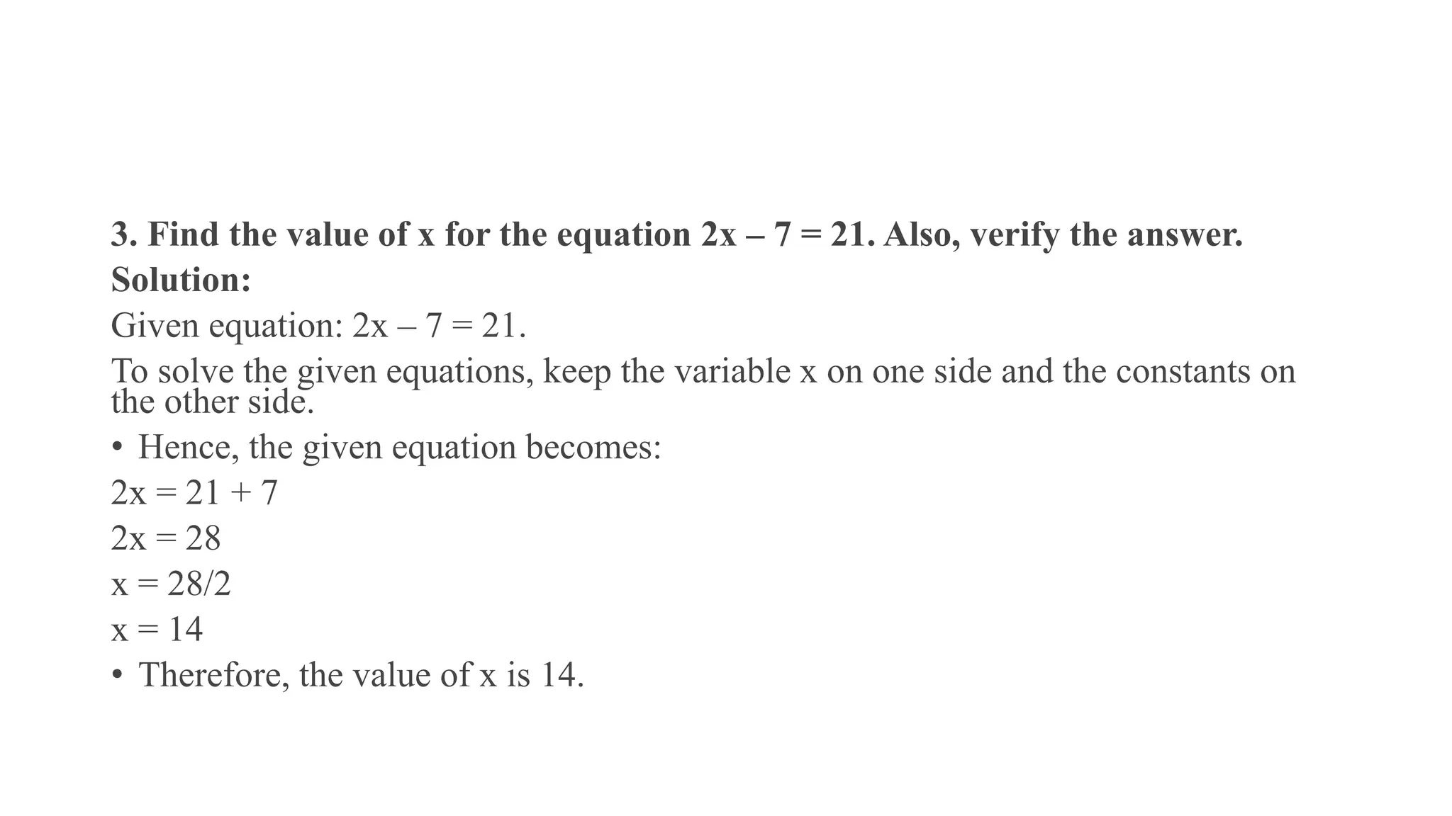 3. Find the value of x for the equation 2x – 7 = 21. Also, verify the answer.
Solution:
Given equation: 2x – 7 = 21.
To solve the given equations, keep the variable x on one side and the constants on
the other side.
• Hence, the given equation becomes:
2x = 21 + 7
2x = 28
x = 28/2
x = 14
• Therefore, the value of x is 14.
 