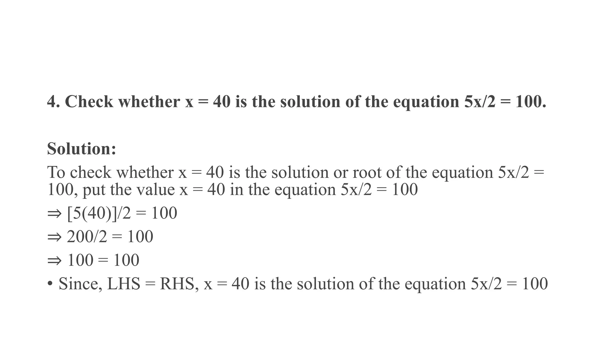 4. Check whether x = 40 is the solution of the equation 5x/2 = 100.
Solution:
To check whether x = 40 is the solution or root of the equation 5x/2 =
100, put the value x = 40 in the equation 5x/2 = 100
⇒ [5(40)]/2 = 100
⇒ 200/2 = 100
⇒ 100 = 100
• Since, LHS = RHS, x = 40 is the solution of the equation 5x/2 = 100
 