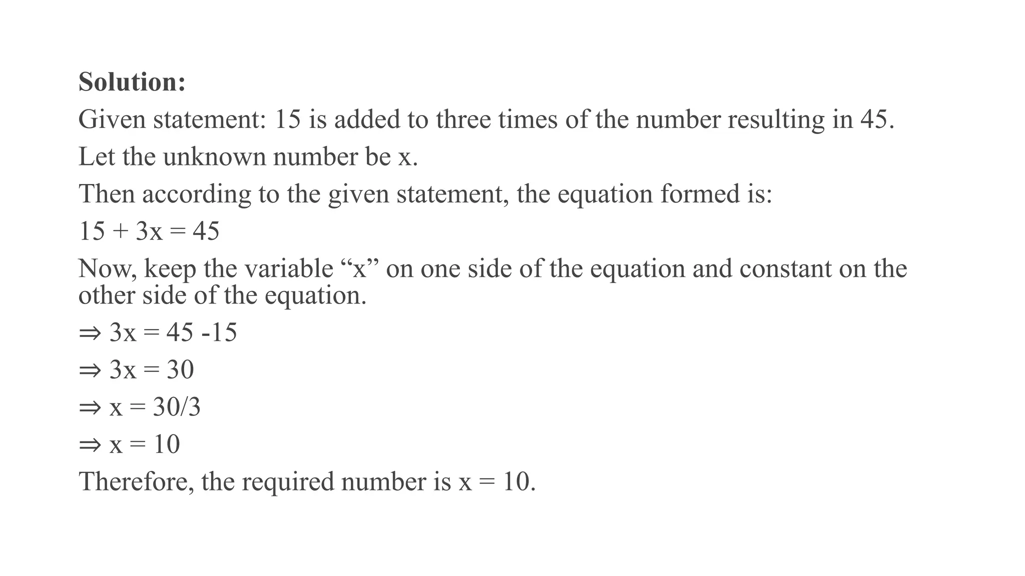 Solution:
Given statement: 15 is added to three times of the number resulting in 45.
Let the unknown number be x.
Then according to the given statement, the equation formed is:
15 + 3x = 45
Now, keep the variable “x” on one side of the equation and constant on the
other side of the equation.
⇒ 3x = 45 -15
⇒ 3x = 30
⇒ x = 30/3
⇒ x = 10
Therefore, the required number is x = 10.
 