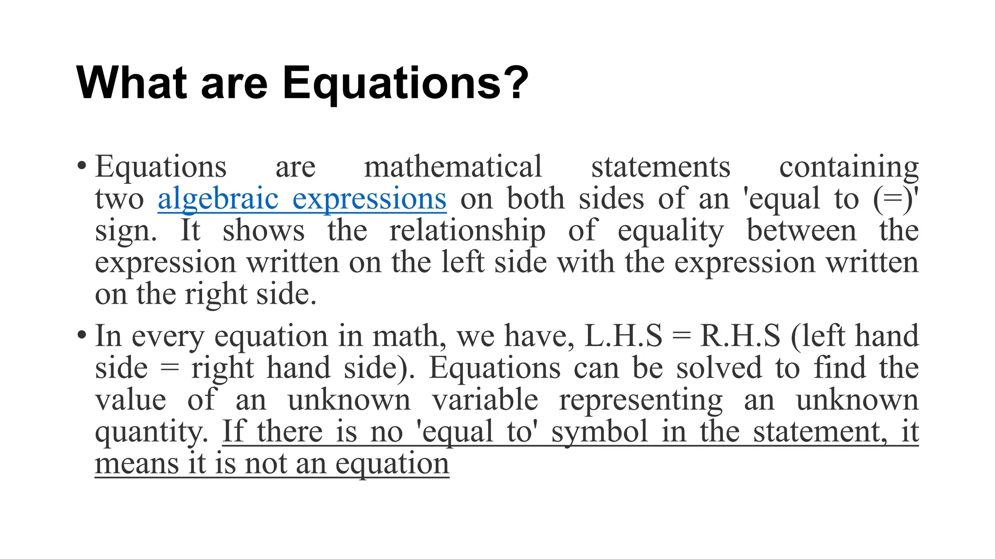What are Equations?
• Equations are mathematical statements containing
two algebraic expressions on both sides of an 'equal to (=)'
sign. It shows the relationship of equality between the
expression written on the left side with the expression written
on the right side.
• In every equation in math, we have, L.H.S = R.H.S (left hand
side = right hand side). Equations can be solved to find the
value of an unknown variable representing an unknown
quantity. If there is no 'equal to' symbol in the statement, it
means it is not an equation
 