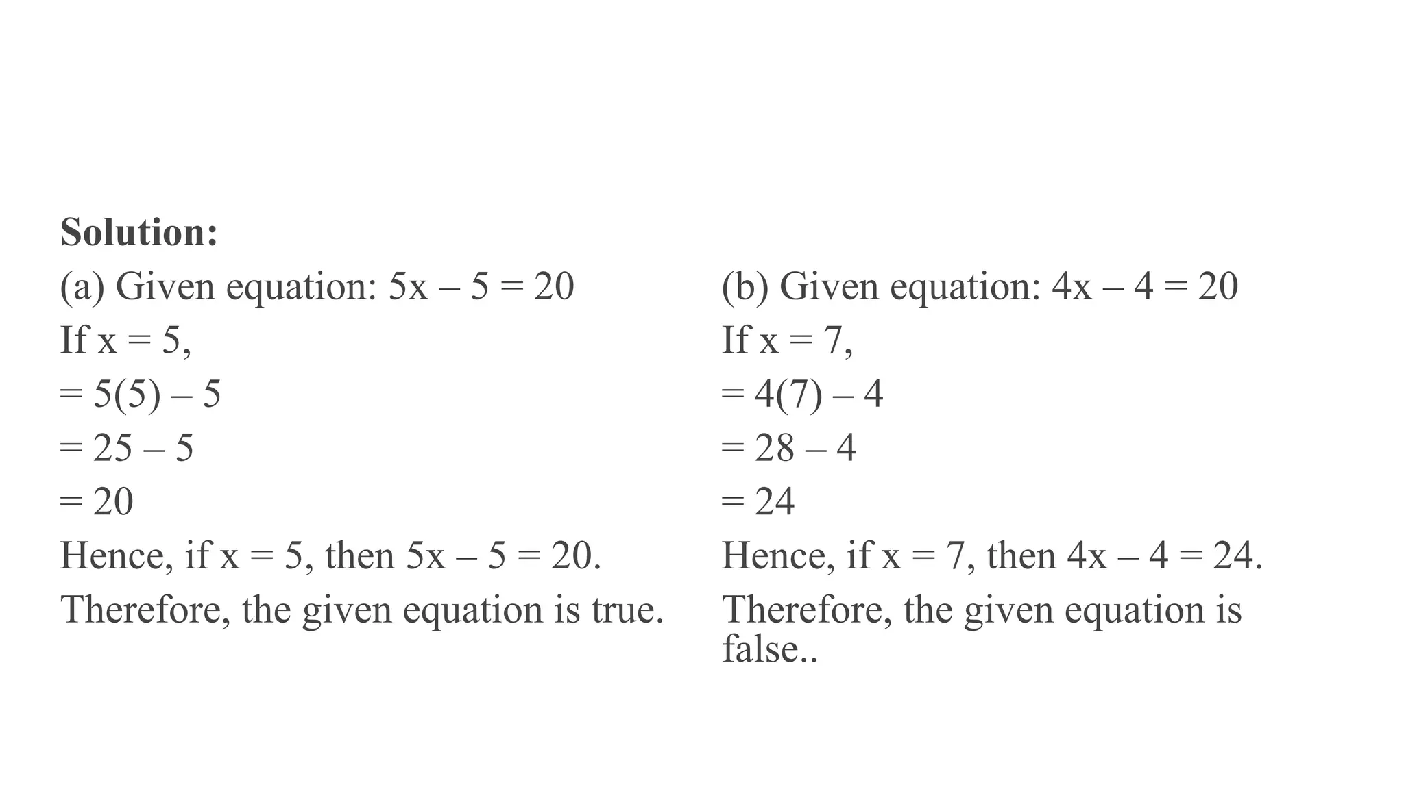 Solution:
(a) Given equation: 5x – 5 = 20
If x = 5,
= 5(5) – 5
= 25 – 5
= 20
Hence, if x = 5, then 5x – 5 = 20.
Therefore, the given equation is true.
(b) Given equation: 4x – 4 = 20
If x = 7,
= 4(7) – 4
= 28 – 4
= 24
Hence, if x = 7, then 4x – 4 = 24.
Therefore, the given equation is
false..
 