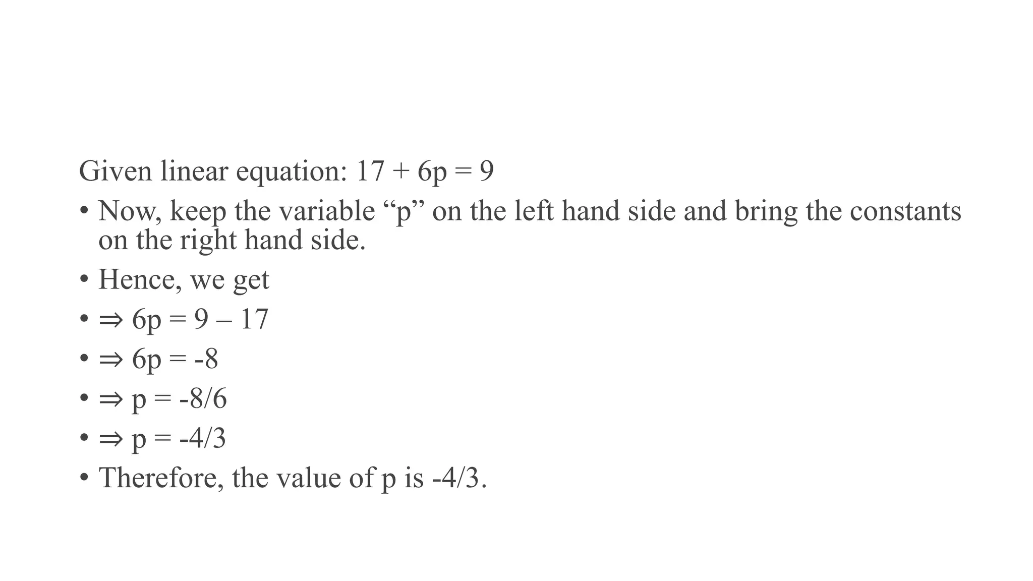 Given linear equation: 17 + 6p = 9
• Now, keep the variable “p” on the left hand side and bring the constants
on the right hand side.
• Hence, we get
• ⇒ 6p = 9 – 17
• ⇒ 6p = -8
• ⇒ p = -8/6
• ⇒ p = -4/3
• Therefore, the value of p is -4/3.
 