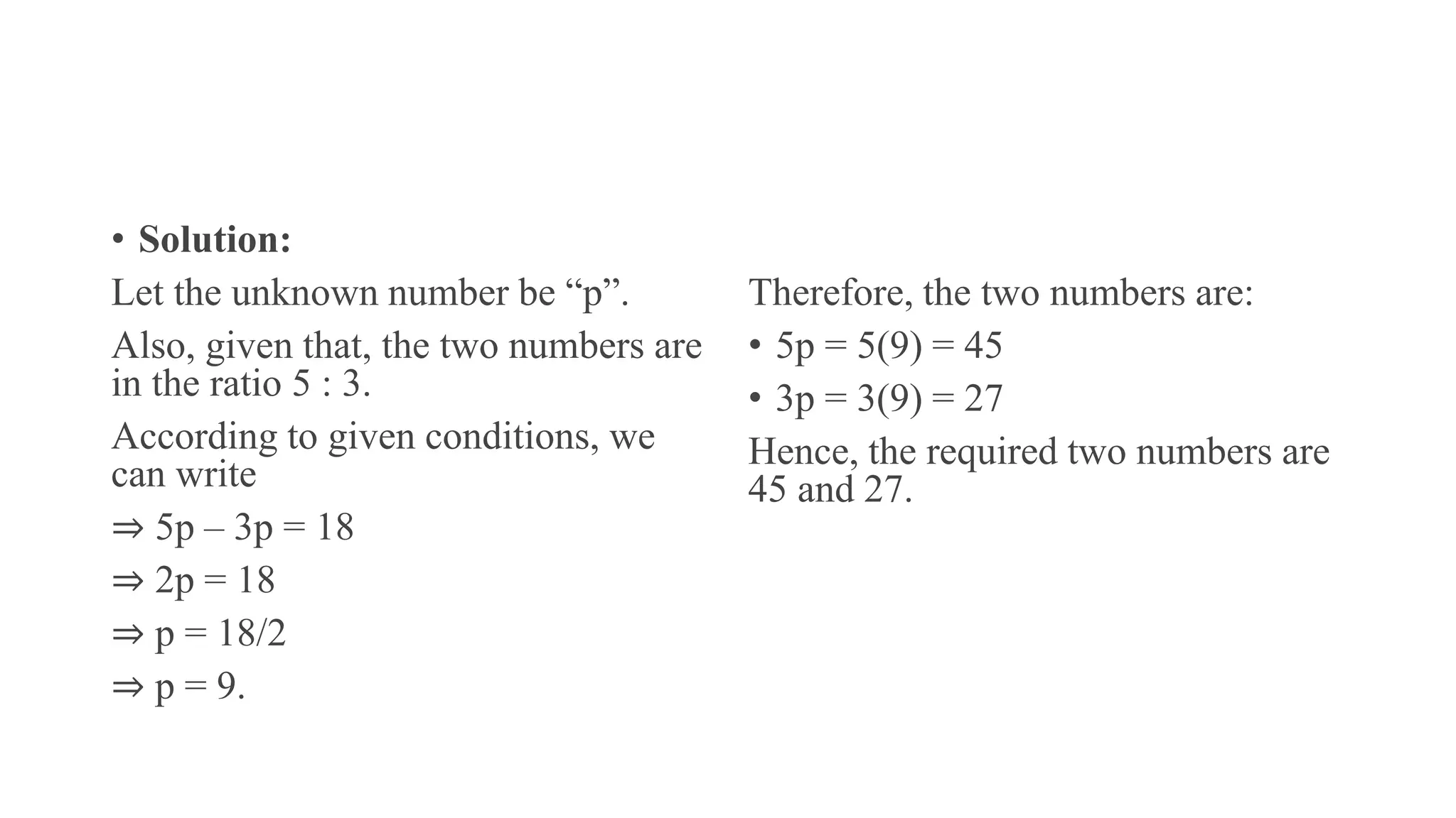 • Solution:
Let the unknown number be “p”.
Also, given that, the two numbers are
in the ratio 5 : 3.
According to given conditions, we
can write
⇒ 5p – 3p = 18
⇒ 2p = 18
⇒ p = 18/2
⇒ p = 9.
Therefore, the two numbers are:
• 5p = 5(9) = 45
• 3p = 3(9) = 27
Hence, the required two numbers are
45 and 27.
 