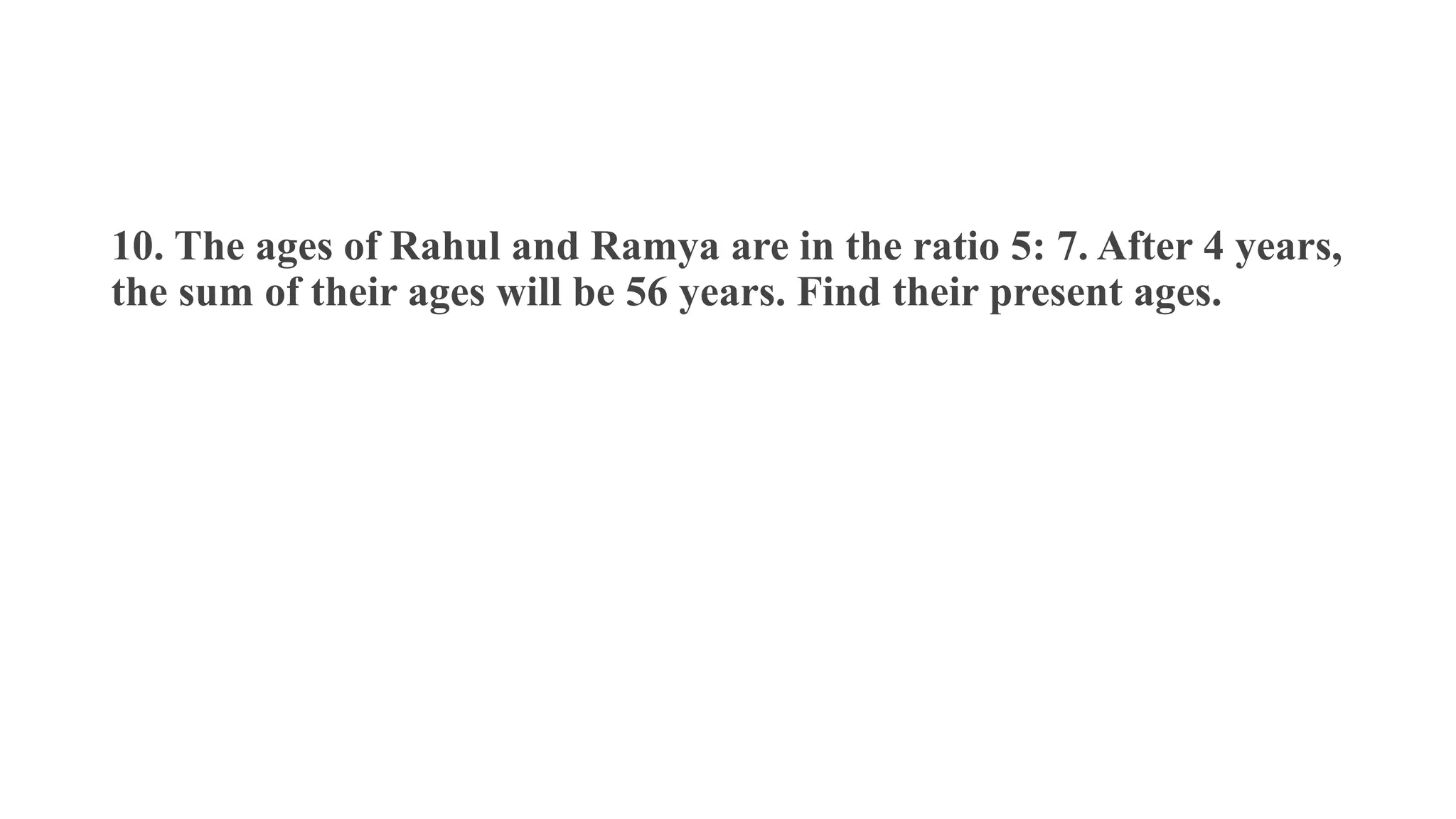 10. The ages of Rahul and Ramya are in the ratio 5: 7. After 4 years,
the sum of their ages will be 56 years. Find their present ages.
 